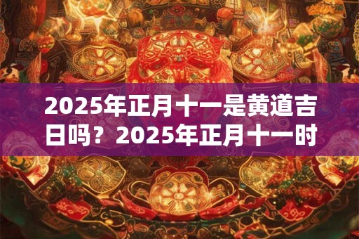 2025年正月十一是黄道吉日吗？2025年正月十一时辰吉凶