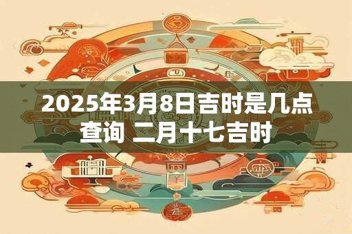 2025年3月8日吉时是几点查询 二月十七吉时