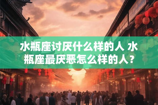水瓶座讨厌什么样的人 水瓶座最厌恶怎么样的人？