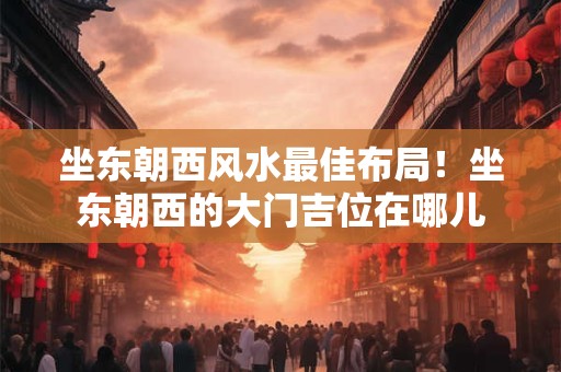 坐东朝西风水最佳布局!坐东朝西的大门吉位在哪儿 坐东朝西风水最佳布局!坐东朝西的大门吉位在哪儿