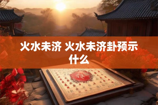 火水未济 火水未济卦预示什么
