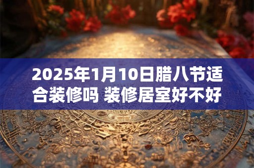 2025年1月10日腊八节适合装修吗 装修居室好不好
