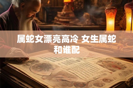 属蛇女漂亮高冷 女生属蛇和谁配