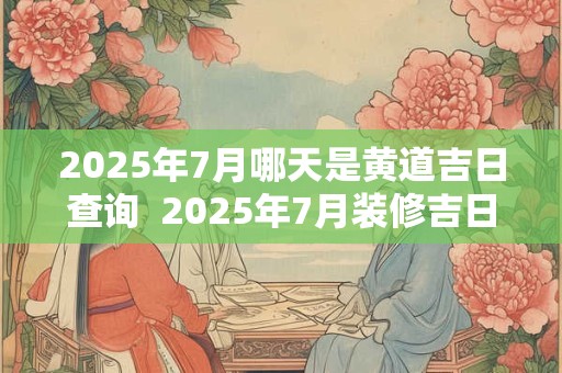2025年7月哪天是黄道吉日查询  2025年7月装修吉日
