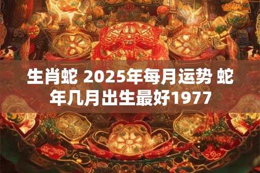 生肖蛇 2025年每月运势 蛇年几月出生最好1977