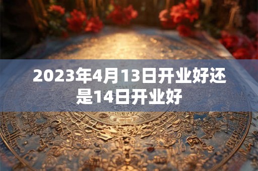 2023年4月13日开业好还是14日开业好 2023年4月13日开业好还是14日开业好