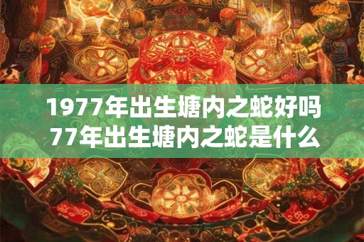 1977年出生塘内之蛇好吗 77年出生塘内之蛇是什么命