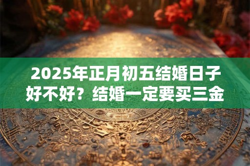 2025年正月初五结婚日子好不好？结婚一定要买三金吗？