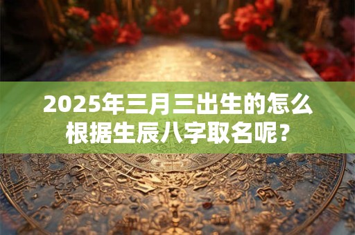 2025年三月三出生的怎么根据生辰八字取名呢? 2025年三月三出生的怎么根据生辰八字取名呢?
