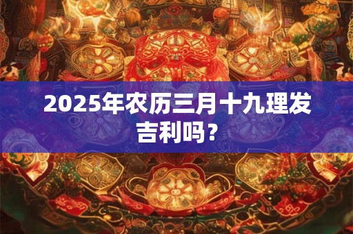 2025年农历三月十九理发吉利吗? 2025年农历三月十九理发吉利吗?