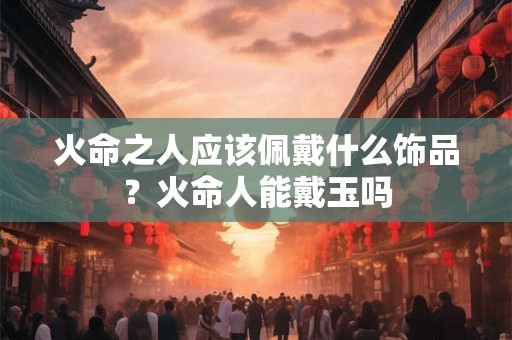 火命之人应该佩戴什么饰品?火命人能戴玉吗 火命之人应该佩戴什么饰品?火命人能戴玉吗
