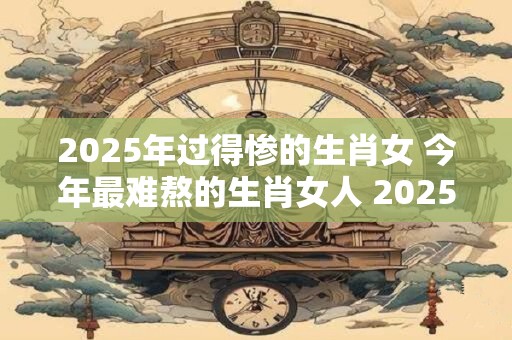 2025年过得惨的生肖女 今年最难熬的生肖女人 2025
