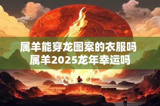 属羊能穿龙图案的衣服吗 属羊2026龙年幸运吗