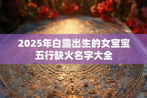 2025年白露出生的女宝宝五行缺火名字大全 2025年白露出生的女宝宝五行缺火名字大全