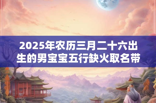 2025年农历三月二十六出生的男宝宝五行缺火取名带什么字好