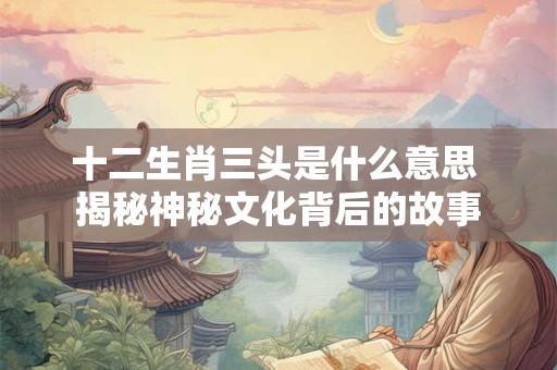 十二生肖三头是什么意思 揭秘神秘文化背后的故事