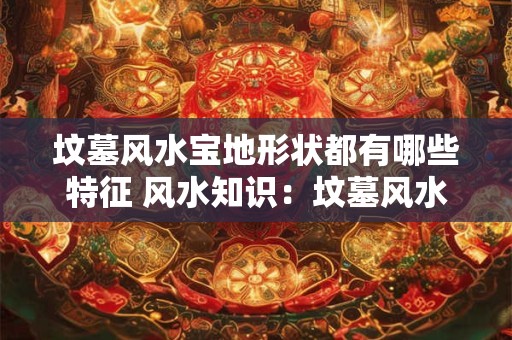坟墓风水宝地形状都有哪些特征 风水知识：坟墓风水宝地形状都有哪些