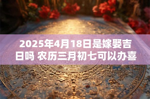2025年4月18日是嫁娶吉日吗 农历三月初七可以办喜酒吗
