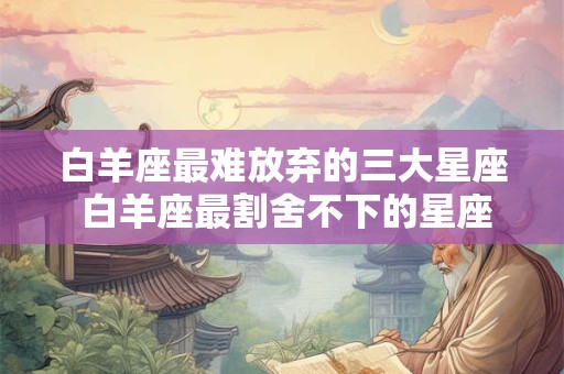 白羊座最难放弃的三大星座 白羊座最割舍不下的星座