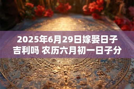 2025年6月29日嫁娶日子吉利吗 农历六月初一日子分析