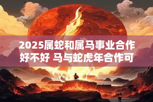 2025属蛇和属马事业合作好不好 马与蛇虎年合作可以吗
