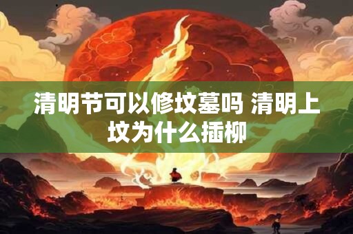 清明节可以修坟墓吗 清明上坟为什么插柳