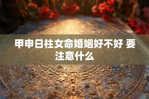 甲申日柱女命婚姻好不好 要注意什么 甲申日柱女命婚姻好不好 要注意什么