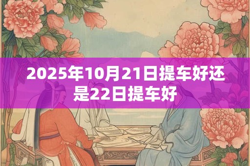 2025年10月21日提车好还是22日提车好 2025年10月21日提车好还是22日提车好