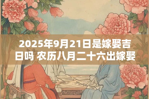 2025年9月21日是嫁娶吉日吗 农历八月二十六出嫁娶妻如何