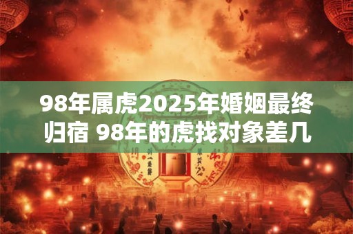 98年属虎2025年婚姻最终归宿 98年的虎找对象差几岁好