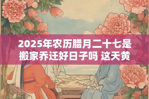 2025年农历腊月二十七是搬家乔迁好日子吗 这天黄历宜忌