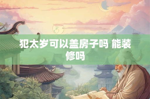 犯太岁可以盖房子吗 能装修吗