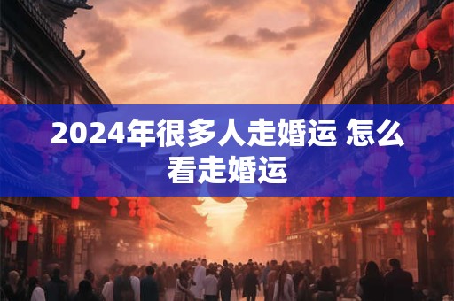 2024年很多人走婚运 怎么看走婚运
