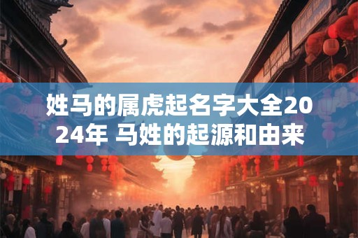 姓马的属虎起名字大全2024年 马姓的起源和由来 姓马的属虎起名字大全2024年 马姓的起源和由来