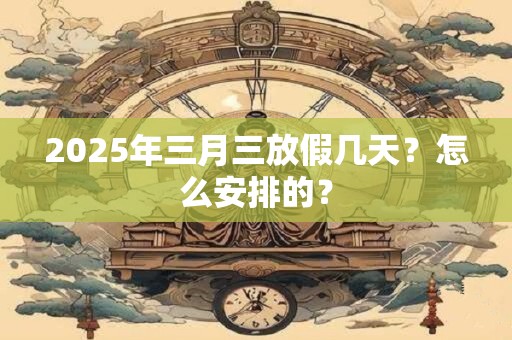 2025年三月三放假几天？怎么安排的？