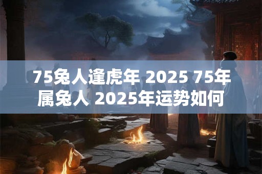 75兔人逢虎年 2025 75年属兔人 2025年运势如何