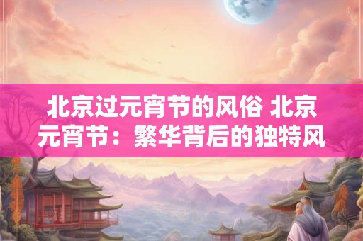 北京过元宵节的风俗 北京元宵节：繁华背后的独特风俗与魅力