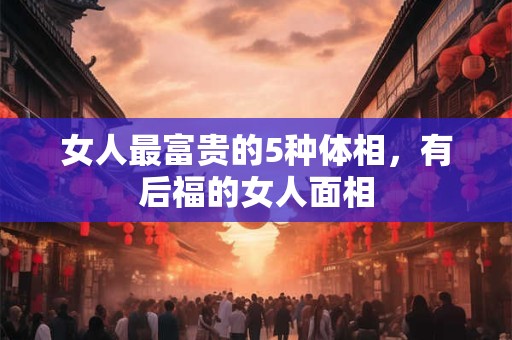 女人最富贵的5种体相，有后福的女人面相