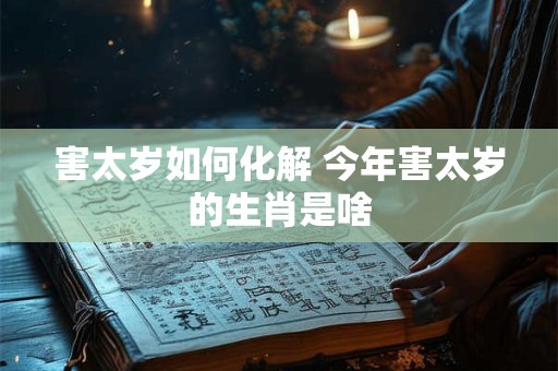 害太岁如何化解 今年害太岁的生肖是啥
