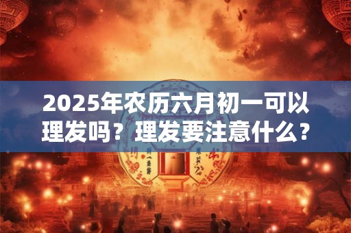 2025年农历六月初一可以理发吗?理发要注意什么? 2025年农历六月初一可以理发吗?理发要注意什么?