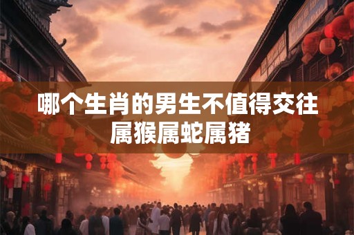 哪个生肖的男生不值得交往 属猴属蛇属猪 哪个生肖的男生不值得交往 属猴属蛇属猪