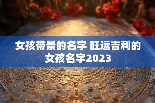 女孩带景的名字 旺运吉利的女孩名字2023