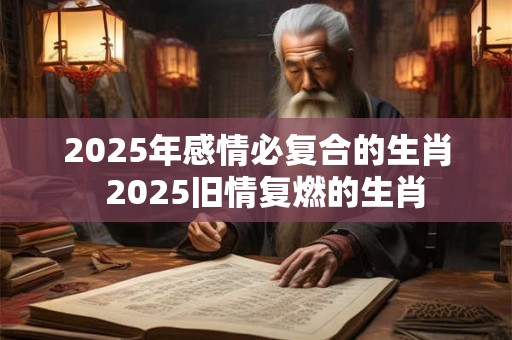 2025年感情必复合的生肖  2025旧情复燃的生肖