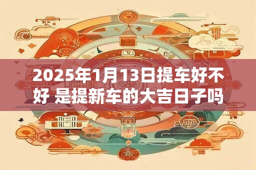 2025年1月13日提车好不好 是提新车的大吉日子吗