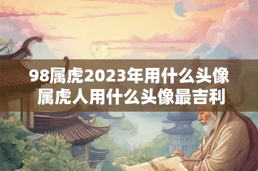 98属虎2023年用什么头像 属虎人用什么头像最吉利