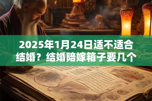 2025年1月24日适不适合结婚？结婚陪嫁箱子要几个？