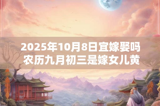 2025年10月8日宜嫁娶吗 农历九月初三是嫁女儿黄道吉日吗