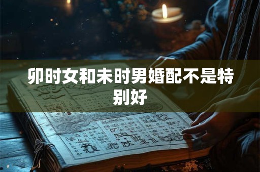 卯时女和未时男婚配不是特别好