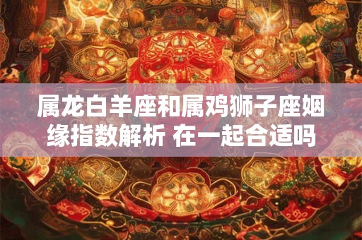 属龙白羊座和属鸡狮子座姻缘指数解析 在一起合适吗
