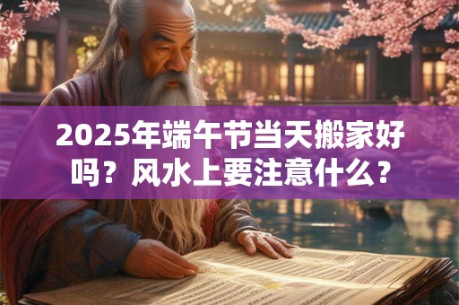 2025年端午节当天搬家好吗？风水上要注意什么？